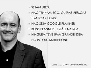 • SEJAM ÚTEIS.
• NÃO TENHAM EGO. OUTRAS PESSOAS
TEM BOAS IDEIAS
• NÃO SEJA GOOGLE PLANNER
• BONS PLANNERS, ESTÃO NA RUA
• NINGUÉM TEVE UMA GRANDE IDEIA
NO PC OU SMARTPHONE
JON STEEL, O PAPA DO PLANEJAMENTO
 