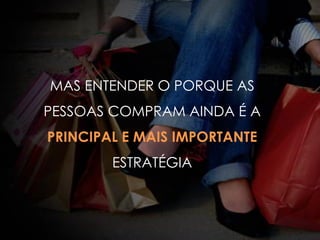 MAS ENTENDER O PORQUE AS
PESSOAS COMPRAM AINDA É A
PRINCIPAL E MAIS IMPORTANTE
ESTRATÉGIA
 