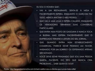 Fonte: http://sergioricardorocha.com.br/sam-walton-sou-o-cliente-que-nunca-mais-volta/
EU SOU O HOMEM QUE :
• VAI A UM RESTAURANTE, SENTA-SE À MESA E
PACIENTEMENTE ESPERA, ENQUANTO O GARÇOM FAZ
TUDO, MENOS ANOTAR O MEU PEDIDO.
• QUE VAI A UMA LOJA E ESPERA CALADO, ENQUANTO
OS VENDEDORES TERMINAM SUAS CONVERSAS
PARTICULARES
• QUE ENTRA NUM POSTO DE GASOLINA E NUNCA TOCA
A BUZINA, MAS ESPERA PACIENTEMENTE QUE O
EMPREGADO TERMINE A LEITURA DO SEU JORNAL.
• QUE, QUANDO ENTRA NUM ESTABELECIMENTO
COMERCIAL, PARECE ESTAR PEDINDO UM FAVOR,
ANSIANDO POR UM SORRISO OU ESPERANDO APENAS
SER NOTADO.
• VOCÊ DEVE ESTAR PENSANDO QUE SOU UMA PESSOA
QUIETA, PACIENTE, DO TIPO QUE NUNCA CRIA
PROBLEMAS.... SABE QUEM EU SOU?
 