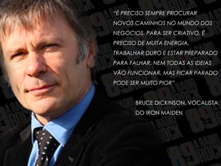 “É PRECISO SEMPRE PROCURAR
NOVOS CAMINHOS NO MUNDO DOS
NEGÓCIOS. PARA SER CRIATIVO, É
PRECISO DE MUITA ENERGIA,
TRABALHAR DURO E ESTAR PREPARADO
PARA FALHAR. NEM TODAS AS IDEIAS
VÃO FUNCIONAR, MAS FICAR PARADO
PODE SER MUITO PIOR”
BRUCE DICKINSON, VOCALISTA
DO IRON MAIDEN
 