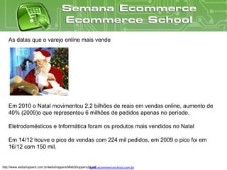 As datas que o varejo online mais vende




   Em 2010 o Natal movimentou 2,2 bilhões de reais em vendas online, aumento de
   40% (2009)o que representou 6 milhões de pedidos apenas no período.

   Eletrodomésticos e Informática foram os produtos mais vendidos no Natal

   Em 14/12 houve o pico de vendas com 224 mil pedidos, em 2009 o pico foi em
   16/12 com 150 mil.


http://www.webshoppers.com.br/webshoppers/WebShoppers22.pdf
                                                      www.ecommerceschool.com.br
 