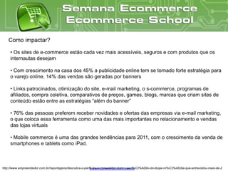 Como impactar?

     • Os sites de e-commerce estão cada vez mais acessíveis, seguros e com produtos que os
     internautas desejam

     • Com crescimento na casa dos 45% a publicidade online tem se tornado forte estratégia para
     o varejo online. 14% das vendas são geradas por banners

     • Links patrocinados, otimização do site, e-mail marketing, o s-commerce, programas de
     afiliados, compra coletiva, comparativos de preços, games, blogs, marcas que criam sites de
     conteúdo estão entre as estratégias “além do banner”

     • 76% das pessoas preferem receber novidades e ofertas das empresas via e-mail marketing,
     o que coloca essa ferramenta como uma das mais importantes no relacionamento e vendas
     das lojas virtuais

     • Mobile commerce é uma das grandes tendências para 2011, com o crescimento da venda de
     smartphones e tablets como iPad.



http://www.empreendedor.com.br/reportagens/descubra-o-perfil-do-e-consumidor-com-o-aux%C3%ADlio-do-ibope-m%C3%ADdia-que-entrevistou-mais-de-2
                                                          www.ecommerceschool.com.br
 