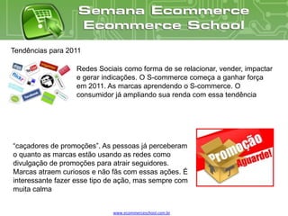 Tendências para 2011

                  Redes Sociais como forma de se relacionar, vender, impactar
                  e gerar indicações. O S-commerce começa a ganhar força
                  em 2011. As marcas aprendendo o S-commerce. O
                  consumidor já ampliando sua renda com essa tendência




“caçadores de promoções”. As pessoas já perceberam
o quanto as marcas estão usando as redes como
divulgação de promoções para atrair seguidores.
Marcas atraem curiosos e não fãs com essas ações. É
interessante fazer esse tipo de ação, mas sempre com
muita calma


                             www.ecommerceschool.com.br
 
