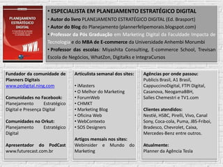 • ESPECIALISTA EM PLANEJAMENTO ESTRATÉGICO DIGITAL
                    • Autor do livro PLANEJAMENTO ESTRATÉGICO DIGITAL (Ed. Brasport)
                    • Autor do Blog do Planejamento (plannerfelipemorais.blogspot.com)
                    • Professor da Pós Graduação em Marketing Digital da Faculdade Impacta de
                    Tecnologia e do MBA de E-commerce da Universidade Anhembi Morumbi
                    • Professor das escolas: Miyashita Consulting, E-commerce School, Trevisan
                    Escola de Negócios, WhatZon, Digitalks e IntegraCursos


Fundador da comunidade de        Articulista semanal dos sites:     Agências por onde passou:
Planners Digitais                                                   Publicis Brasil, A1 Brasil,
www.pedigital.ning.com           • iMasters                         CappuccinoDigital, FTPI Digital,
                                 • O Melhor do Marketing            Casanova, NeogamaBBH,
Comunidades no Facebook:         • ForumWeb                         Salles Chemestri e TV1.com
Planejamento       Estratégico   • CHMKT
Digital e Presença Digital       • Marketing Blog                   Clientes atendidos:
                                 • Oficina Web                      Nestlé, HSBC, Pirelli, Vivo, Canal
Comunidades no Orkut:            • WebContexto                      Sony, Coca-cola, Puma, JBS-Friboi,
Planejamento    Estratégico      • SOS Designers                    Bradesco, Chevrolet, Caixa,
Digital                                                             Mercedes-Benz entre outros.
                                 Artigos mensais nos sites:
Apresentador do PodCast          Webinsider e Mundo do              Atualmente:
www.futurecast.com.br            Marketing                          Planner da Agência Tesla

                                       www.ecommerceschool.com.br
 