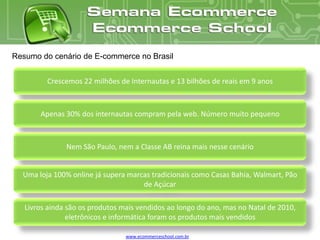 Resumo do cenário de E-commerce no Brasil


         Crescemos 22 milhões de Internautas e 13 bilhões de reais em 9 anos



       Apenas 30% dos internautas compram pela web. Número muito pequeno



               Nem São Paulo, nem a Classe AB reina mais nesse cenário


  Uma loja 100% online já supera marcas tradicionais como Casas Bahia, Walmart, Pão
                                     de Açúcar

   Livros ainda são os produtos mais vendidos ao longo do ano, mas no Natal de 2010,
                eletrônicos e informática foram os produtos mais vendidos

                                 www.ecommerceschool.com.br
 