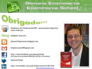 Slideshare.net/felipemorais2309 – apresentação disponível
nesse endereço

pedigital.ning.com


plannerfelipemorais.blogspot.com


felipemorais2309@gmail.com


http://www.facebook.com/plannerfelipe
Participe da comunidade PRESENÇA DIGITAL no Facebook

@plannerfelipe


http://br.linkedin.com/pub/felipe-morais/9/467/444
                                 www.ecommerceschool.com.br
 