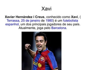 Xavi Xavier Hernández i Creus , conhecido como  Xavi , ( Terrassa ,  25 de janeiro  de  1980 ) é um  futebolista   espanhol , um dos principais jogadores de seu país. Atualmente, joga pelo  Barcelona . 