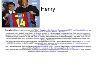 Henry Thierry Daniel Henry , mais conhecido como  Thierry Henry  ( Les Ulis ,  Essonne ,  17 de agosto  de  1977 ), é um  futebolista   francês  que atua como  atacante . Atualmente, defende o  Barcelona . Henry obteve maior sucesso como jogador no  Arsenal . Jogando na  Premier League , logo ele se firmou como principal artilheiro da equipe em quase todas as temporadas suas pelo clube. Seu mentor e treinador  Arsène Wenger  transformou-o no maior artilheiro da história do Arsenal, com mais de 200 gols. Com os  Gunners , Henry venceu duas vezes a Premiership e três vezes a  FA Cup . Foi também indicado duas vezes para  Melhor Jogador do Ano  e recebeu duas vezes o prêmio de melhor jogador da temporada pela Barclays Premiership. Nas suas duas últimas temporadas pelo Arsenal, Henry foi o capitão do time e levou-o à final da  Liga dos Campeões da UEFA  de  2005-06 . No entanto, em Junho de 2007, depois de oito anos vestindo a camisa do Arsenal, o passe de Henry foi vendido ao  Barcelona  por  £ 16,1 milhões. Com a seleção francesa, Henry venceu a  Copa do Mundo FIFA de 1998 , a  Euro 2000  e a  Copa das Confederações de 2003 . Devido aos seus títulos, hoje Henry é tido como um dos melhores jogadores do mundo. Thierry Henry foi em duas oportunidades escolhido como o segundo  Melhor jogador do mundo pela FIFA , em  2003  e  2004 . Perdendo para  Zinédine Zidane  e  Ronaldinho Gaúcho , respectivamente. 