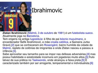 Ibrahimovic Zlatan Ibrahimović  ( Malmö ,  3 de outubro  de  1981 ) é um  futebolista   sueco . Atualmente joga no  Barcelona . Tem origens na antiga  Iugoslávia : é filho de pai  bósnio muçulmano , o encardenador Šefik Ibrahimović, e mãe  croata   católica , a faxineira Jurka Gravić, [2]  que se conheceram em  Rosengård , bairro humilde da cidade de  Malmö , repleto de colônias de imigrantes e onde Zlatan nasceu e passou a infância. [3] . Sabe aproveitar seu tamanho para se impor nas defesas adversárias, [4]  mas possui habilidade e eslaticidade incomuns em jogadores muito altos, [5]  fruto talvez de sua prática no  Taekwondo , onde alcançou a faixa preta. [5]  É caracterizado também por ser arrogante, temperamental e individualista. [6] 