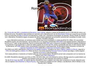 Ronaldinho Gaúcho Em  19 de julho  de  2003 , o  presidente  do  Barcelona ,  Joan Laporta , adquiriu o passe de Ronaldinho por € 21 000 000,00 (vinte e um milhões de euros). Ronaldinho disse também ter assinado com o Barcelona em vez do  Manchester United  por causa de sua amizade com o ex-executivo da  Nike  no  Brasil  e em Barcelona o então vice - presidente encarregado de esportes, Sandro Rosell. Ao assinar com o Barcelona, Ronaldinho seguiu os passos de vários ilustres jogadores que já tiveram carreiras bem sucedidas no clube, como Romário, Ronaldo e Rivaldo. Logo o Barcelona promoveu um amistoso para mostrar sua nova contratação e o clube escolhido foi o Milan. Em sua estréia, Ronaldinho ajudou seu time fazendo 1 gol na vitória de 2 a 0. Durante a temporada  2003 - 2004  suas jogadas levaram o Barcelona a terminar em 2° lugar na liga espanhola, mas foi na temporada 2004- 2005  que o craque se consagrou realizando jogadas fantásticas conquistando a Liga Espanhola e o título de melhor jogador do mundo da  FIFA , sendo considerado até hoje um dos maiores ídolos do Barcelona, em  2006  repetiu o feito conquistando novamente a Liga Espanhola. No Barcelona ainda conquistou os títulos da  Liga dos Campeões da UEFA  (2005-06) e  Supercopa da Espanha  (2005 e 2006). Em 2004 e em 2005, defendendo o  Barcelona  e a  seleção brasileira , consagrou-se como o  Melhor Jogador do Mundo , segundo a  FIFA . Em  2005  ganhou a  Ballon d'or  ("Bola de Ouro"), da revista esportiva  francesa   France Football , que elege o melhor jogador atuando na  Europa  a cada temporada. Com esses prêmios e mostrando um futebol cada vez mais surpreendente, Ronaldinho já tem sido comparado com os maiores da história como  Pelé  e  Maradona . Em 2005, Ronaldinho descobriu que tinha um filho, de nome João, com uma dançarina carioca. Ele logo assumiu a paternidade e já declarou que gostaria muito que seu filho seguisse seus passos no futebol. No dia  29 de março  de  2006 , um estudo apontou Ronaldinho como o jogador com mais valor comercial no mundo, deixando para trás os ingleses  David Beckham  e  Wayne Rooney . Sua imagem foi avaliada em  € 47 milhões, a de Beckham, €44,9 milhões e a de Rooney, €43,7 milhões. 