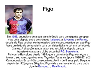 Figo Em  1995 , anunciava-se a sua transferência para um gigante europeu, mas uma disputa entre dois clubes  Italianos , a  Juventus  e o  Parma , depois de Figo assinar contrato pelos dois clubes, resultou em que Figo fosse proíbido de se transferir para um clube Italiano por um período de 2 anos. A situação acabaria por seu resolvida, depois da sua transferência para o clube espanhol  F.C. Barcelona . Foi com o Barcelona desde 1995, que a carreira de Figo começou a tomar o seu rumo: ganhou uma Taça das Taças na época 1996-97, e 2 Campeonatos Espanhóis consecutivos. Ao fim de 5 anos pelo  Barça , e depois de 172 jogos e 30 golos, Figo viria a ser transferido para outro gigante  Europeu , o  Real Madrid . 