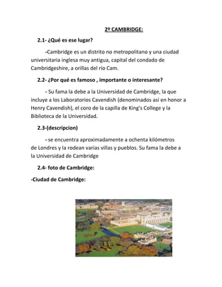 2º CAMBRIDGE:
2.1- ¿Qué es ese lugar?
-Cambridge es un distrito no metropolitano y una ciudad
universitaria inglesa muy antigua, capital del condado de
Cambridgeshire, a orillas del río Cam.
2.2- ¿Por qué es famoso , importante o interesante?
- Su fama la debe a la Universidad de Cambridge, la que
incluye a los Laboratorios Cavendish (denominados así en honor a
Henry Cavendish), el coro de la capilla de King's College y la
Biblioteca de la Universidad.
2.3-(descripcion)
- se encuentra aproximadamente a ochenta kilómetros
de Londres y la rodean varias villas y pueblos. Su fama la debe a
la Universidad de Cambridge
2.4- foto de Cambridge:
-Ciudad de Cambridge:
 