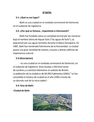 3º BATH:
3.1- ¿Qué es ese lugar?
-Bath es una ciudad en el condado ceremonial de Somerset,
en el sudoeste de Inglaterra.
3.2- ¿Por qué es famoso , importante o interesante?
-Bath fue fundada como un complejo termal por los romanos
bajo el nombre latino de Aquae Sulis (“las aguas de Sulis”) ,se
popularizó por sus aguas termales durante la Época Georgiana. En
1987, Bath fue nombrada Patrimonio de la Humanidad. La ciudad
posee una gran variedad de teatros, museos y demás edificios de
importancia cultural
3.3-(descripcion)
- es una ciudad en el condado ceremonial de Somerset, en
el sudoeste de Inglaterra. Está situada a 156 kmal oeste
de Londres y a veintiún kilómetros al sudeste de Bristol.
La población de la ciudad es de 83.992 habitantes (2001).1
Le fue
concedido el estatus de ciudad en el año 1590 a través de
un decreto real de la reina Isabel I
3.4- foto de Bath:
-Ciudad de Bath:
 