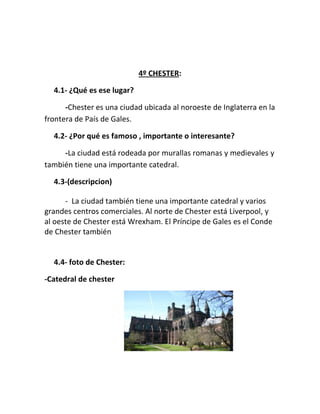 4º CHESTER:
4.1- ¿Qué es ese lugar?
-Chester es una ciudad ubicada al noroeste de Inglaterra en la
frontera de País de Gales.
4.2- ¿Por qué es famoso , importante o interesante?
-La ciudad está rodeada por murallas romanas y medievales y
también tiene una importante catedral.
4.3-(descripcion)
- La ciudad también tiene una importante catedral y varios
grandes centros comerciales. Al norte de Chester está Liverpool, y
al oeste de Chester está Wrexham. El Príncipe de Gales es el Conde
de Chester también
4.4- foto de Chester:
-Catedral de chester
 