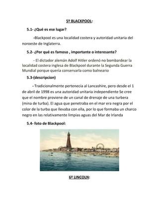 5º BLACKPOOL:
5.1- ¿Qué es ese lugar?
-Blackpool es una localidad costera y autoridad unitaria del
noroeste de Inglaterra.
5.2- ¿Por qué es famoso , importante o interesante?
- El dictador alemán Adolf Hitler ordenó no bombardear la
localidad costera inglesa de Blackpool durante la Segunda Guerra
Mundial porque quería conservarla como balneario
5.3-(descripcion)
- Tradicionalmente pertenecía al Lancashire, pero desde el 1
de abril de 1998 es una autoridad unitaria independiente Se cree
que el nombre proviene de un canal de drenaje de una turbera
(mina de turba). El agua que penetraba en el mar era negra por el
color de la turba que llevaba con ella, por lo que formaba un charco
negro en las relativamente limpias aguas del Mar de Irlanda
5.4- foto de Blackpool:
6º LINCOLN:
 