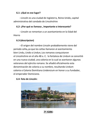 6.1- ¿Qué es ese lugar?
- Lincoln es una ciudad de Inglaterra, Reino Unido, capital
administrativa del condado de Lincolnshire
6.2- ¿Por qué es famoso , importante o interesante?
- Lincoln se remontan a un asentamiento en la Edad del
Hierro
6.3-(descripcion)
- El origen del nombre Lincoln probablemente viene del
periodo celta, ya que los celtas llamaron al asentamiento
bien Lindu, Lindo o Lindun, Los romanos conquistaron
el Lincolnshire en el año 48 a. C. la fortaleza de Lindum se convirtió
en una nueva ciudad, una colonia en la cual se asentaron algunos
veteranos del ejército romano. Se añadió oficialmente esta
denominación de colonia a su nombre, resultando Lindum
colonia o Colonia Domitiana Lindensium en honor a su fundador,
el emperador Domiciano.
6.4- foto de Lincoln:
7º YORK:
 