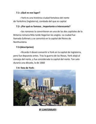 7.1- ¿Qué es ese lugar?
- York es una histórica ciudad fortaleza del norte
de Yorkshire (Inglaterra), condado del que es capital
7.2- ¿Por qué es famoso , importante o interesante?
- los romanos la convirtieron en una de las dos capitales de la
Britania romana Más tarde llegarían los anglos. La ciudad fue
llamada Eoferwic y se convirtió en la capital del Reino de
Northumbria
7.3-(descripcion)
- Ricardo II deseó convertir a York en la capital de Inglaterra,
pero fue depuesto antes. Tras la guerra de las Rosas, York alojó al
consejo del norte, y fue considerada la capital del norte. Tan solo
duraría una década, la de 1660
7.4- foto de York:
8º CANTERBURY:
 