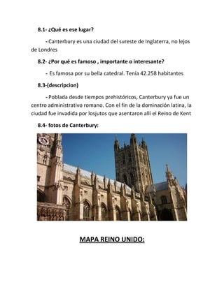 8.1- ¿Qué es ese lugar?
- Canterbury es una ciudad del sureste de Inglaterra, no lejos
de Londres
8.2- ¿Por qué es famoso , importante o interesante?
- Es famosa por su bella catedral. Tenía 42.258 habitantes
8.3-(descripcion)
- Poblada desde tiempos prehistóricos, Canterbury ya fue un
centro administrativo romano. Con el fin de la dominación latina, la
ciudad fue invadida por losjutos que asentaron allí el Reino de Kent
8.4- fotos de Canterbury:
MAPA REINO UNIDO:
 