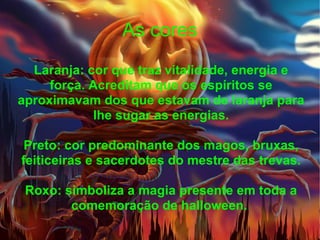 As cores Laranja: cor que traz vitalidade, energia e força. Acreditam que os espíritos se aproximavam dos que estavam de laranja para lhe sugar as energias. Preto: cor predominante dos magos, bruxas, feiticeiras e sacerdotes do mestre das trevas. Roxo: simboliza a magia presente em toda a comemoração de halloween.  