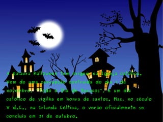 A palavra Halloween tem origem na Igreja católica. Vem de uma corrupção contraída do dia 1 de novembro, "Todo o Dia de Buracos", é um dia católico de vigilha em honra de santos. Mas, no século V d.C., na Irlanda Céltica, o verão oficialmente se concluía em 31 de outubro. 