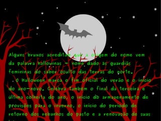 Alguns bruxos acreditam que a origem do nome vem da palavra hallowinas - nome dado às guardiãs femininas do saber oculto das terras do norte. O Halloween marca o fim oficial do verão e o início do ano-novo. Celebra também o final da terceira e última colheita do ano, o início do armazenamento de provisões para o inverno, o início do período de retorno dos rebanhos do pasto e a renovação de suas leis. 