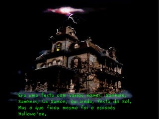 Era uma festa com vários nomes: Samhain, Samhein, La Samon, ou ainda, Festa do Sol. Mas o que ficou mesmo foi o escocês Hallowe'en. 