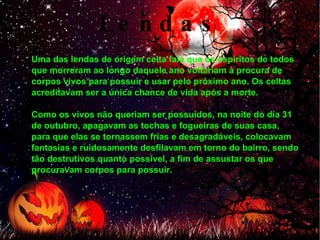 Lendas Uma das lendas de origem celta fala que os espíritos de todos que morreram ao longo daquele ano voltariam à procura de corpos vivos para possuir e usar pelo próximo ano. Os celtas acreditavam ser a única chance de vida após a morte. Como os vivos não queriam ser possuídos, na noite do dia 31 de outubro, apagavam as tochas e fogueiras de suas casa, para que elas se tornassem frias e desagradáveis, colocavam fantasias e ruidosamente desfilavam em torno do bairro, sendo tão destrutivos quanto possível, a fim de assustar os que procuravam corpos para possuir. 