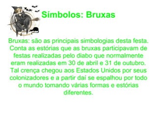 Símbolos: Bruxas Bruxas: são as principais simbologias desta festa. Conta as estórias que as bruxas participavam de festas realizadas pelo diabo que normalmente eram realizadas em 30 de abril e 31 de outubro. Tal crença chegou aos Estados Unidos por seus colonizadores e a partir daí se espalhou por todo o mundo tomando várias formas e estórias diferentes. 