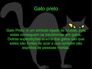 Gato preto Gato Preto: é um símbolo ligado às bruxas, pois estas conseguem se transformar em gatos. Outras superstições acerca dos gatos são que estes são fontes de azar e que também são espíritos de pessoas mortas. 