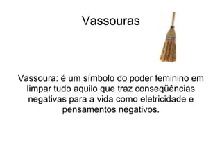 Vassouras Vassoura: é um símbolo do poder feminino em limpar tudo aquilo que traz conseqüências negativas para a vida como eletricidade e pensamentos negativos. 