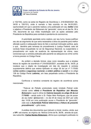 Poder Judiciário do Estado do Rio de Janeiro
Comarca da Capital
38ª Vara Criminal
e 152/154), como se extrai do Registro de Ocorrência n. 218-00320/2021 (fls.
34/35 e 150/151), onde é narrado o fato ocorrido no dia 04.03.2021,
oportunidade em que o paciente realizou uma publicação em seu twitter onde
o adjetiva o Presidente Jair Bolsonaro de “genocida”, como se vê das fls. 39 e
155, decorrente de sua nítida insatisfação com as ações adotadas pelo
Presidente da República para combate à pandemia do coronavírus.
A autoridade apontada como coatora, por seu turno, busca justificar
seu ato ao argumento de que seria necessária a oitiva do paciente para melhor
aferição quanto à adequação típica do fato e eventual motivação política, após
o que, decidiria pela remessa do procedimento à Justiça Federal, caso tal
conduta fosse enquadrada na Lei de Segurança Nacional, ou suspenderia o
procedimento em razão da ausência de representação da vítima, caso
concluísse que a conduta praticada pelo paciente se adequava ao crime contra
a honra previsto no Código Penal.
Ao proferir a decisão liminar, esse Juízo ressaltou que a simples
leitura do registro de ocorrência nº 218-00320/2021, acostado às fls. 34/35, já
revelava que o objeto da investigação em tela diz respeito à conduta
supostamente delitiva que estaria tipificada no artigo 26 da Lei nº 7.170/83
(crime contra a segurança nacional, a ordem pública e social) e no artigo
138 do Código Penal (calúnia), em tese perpetrada contra o Presidente da
República.
Confira-se a narrativa constante do registro de ocorrência acima
mencionado:
“Trata-se de Petição protocolada nesta Unidade Policial onde
consta como vítima o Presidente da República Jair Messias
Bolsonaro o qual é vítima de Calúnia baseado no artigo 26 da Lei
7.710/83 – sendo autor o Sr. Felipe Neto Rodrigues, que de posse
de seu twiter: @felipeneto – no dia 04 de março de 2021 por volta
das 14:58 em uma publicação acusa o Presidente de “genocida”,
visto isso a Autoridade Policial determinou a feitura do presente
procedimento” – grifo nosso.
A análise dos documentos que instruem a inicial, revelou, ainda, que
a VPI sob exame, se originou da Notícia Crime de fls. 36/38, através da qual,
seu subscritor, Carlos Nantes Bolsonaro, afirma que a postagem publicada no
3
185
 