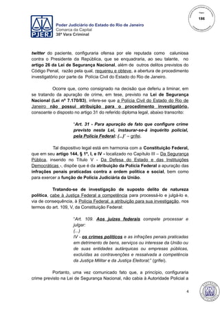 Poder Judiciário do Estado do Rio de Janeiro
Comarca da Capital
38ª Vara Criminal
twitter do paciente, configuraria ofensa por ele reputada como caluniosa
contra o Presidente da República, que se enquadraria, ao seu talante, no
artigo 26 da Lei de Segurança Nacional, além de outros delitos previstos do
Código Penal, razão pela qual, requereu e obteve, a abertura de procedimento
investigatório por parte da Polícia Civil do Estado do Rio de Janeiro.
Ocorre que, como consignado na decisão que deferiu a liminar, em
se tratando da apuração de crime, em tese, previsto na Lei de Segurança
Nacional (Lei nº 7.170/83), infere-se que a Polícia Civil do Estado do Rio de
Janeiro não possui atribuição para o procedimento investigatório,
consoante o disposto no artigo 31 do referido diploma legal, abaixo transcrito:
“Art. 31 - Para apuração de fato que configure crime
previsto nesta Lei, instaurar-se-á inquérito policial,
pela Polícia Federal: (...)” – grifei.
Tal dispositivo legal está em harmonia com a Constituição Federal,
que em seu artigo 144, § 1º, I, e IV - localizado no Capítulo III – Da Segurança
Pública, inserido no Título V - Da Defesa do Estado e das Instituições
Democráticas -, dispõe que é da atribuição da Polícia Federal a apuração das
infrações penais praticadas contra a ordem política e social, bem como
para exercer a função de Polícia Judiciária da União.
Tratando-se de investigação de suposto delito de natureza
política, cabe à Justiça Federal a competência para processá-lo e julgá-lo e,
via de consequência, à Polícia Federal, a atribuição para sua investigação, nos
termos do art. 109, V, da Constituição Federal:
“Art. 109. Aos juízes federais compete processar e
julgar:
(...)
IV - os crimes políticos e as infrações penais praticadas
em detrimento de bens, serviços ou interesse da União ou
de suas entidades autárquicas ou empresas públicas,
excluídas as contravenções e ressalvada a competência
da Justiça Militar e da Justiça Eleitoral;” (grifei).
Portanto, uma vez comunicado fato que, a princípio, configuraria
crime previsto na Lei de Segurança Nacional, não cabia à Autoridade Policial a
4
186
 