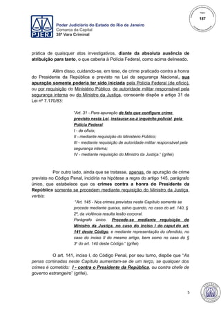 Poder Judiciário do Estado do Rio de Janeiro
Comarca da Capital
38ª Vara Criminal
prática de quaisquer atos investigativos, diante da absoluta ausência de
atribuição para tanto, o que caberia à Polícia Federal, como acima delineado.
Além disso, cuidando-se, em tese, de crime praticado contra a honra
do Presidente da República e previsto na Lei de segurança Nacional, sua
apuração somente poderia ter sido iniciada pela Polícia Federal (de ofício),
ou por requisição do Ministério Público, de autoridade militar responsável pela
segurança interna ou do Ministro da Justiça, consoante dispõe o artigo 31 da
Lei nº 7.170/83:
“Art. 31 - Para apuração de fato que configure crime
previsto nesta Lei, instaurar-se-á inquérito policial, pela
Polícia Federal:
I - de ofício;
II - mediante requisição do Ministério Público;
III - mediante requisição de autoridade militar responsável pela
segurança interna;
IV - mediante requisição do Ministro da Justiça.” (grifei)
Por outro lado, ainda que se tratasse, apenas, de apuração de crime
previsto no Código Penal, incidiria na hipótese a regra do artigo 145, parágrafo
único, que estabelece que os crimes contra a honra do Presidente da
República somente se procedem mediante requisição do Ministro da Justiça,
verbis:
“Art. 145 - Nos crimes previstos neste Capítulo somente se
procede mediante queixa, salvo quando, no caso do art. 140, §
2º, da violência resulta lesão corporal.
Parágrafo único. Procede-se mediante requisição do
Ministro da Justiça, no caso do inciso I do caput do art.
141 deste Código, e mediante representação do ofendido, no
caso do inciso II do mesmo artigo, bem como no caso do §
3o
do art. 140 deste Código.” (grifei)
O art. 141, inciso I, do Código Penal, por seu turno, dispõe que “As
penas cominadas neste Capítulo aumentam-se de um terço, se qualquer dos
crimes é cometido: I - contra o Presidente da República, ou contra chefe de
governo estrangeiro” (grifei).
5
187
 