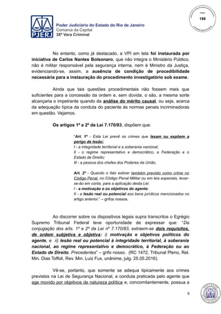Poder Judiciário do Estado do Rio de Janeiro
Comarca da Capital
38ª Vara Criminal
No entanto, como já destacado, a VPI em tela foi instaurada por
iniciativa de Carlos Nantes Bolsonaro, que não integra o Ministério Público,
não é militar responsável pela segurança interna, nem é Ministro da Justiça,
evidenciando-se, assim, a ausência de condição de procedibilidade
necessária para a instauração do procedimento investigatório sob exame.
Ainda que tais questões procedimentais não fossem mais que
suficientes para a concessão da ordem e, sem dúvida, o são, a mesma sorte
alcançaria o impetrante quando da análise do mérito causal, ou seja, acerca
da adequação típica da conduta do paciente às normas penais incriminadoras
em questão. Vejamos.
Os artigos 1º e 2º da Lei 7.170/83, dispõem que:
“Art. 1º - Esta Lei prevê os crimes que lesam ou expõem a
perigo de lesão:
I - a integridade territorial e a soberania nacional;
Il - o regime representativo e democrático, a Federação e o
Estado de Direito;
Ill - a pessoa dos chefes dos Poderes da União.
Art. 2º - Quando o fato estiver também previsto como crime no
Código Penal, no Código Penal Militar ou em leis especiais, levar-
se-ão em conta, para a aplicação desta Lei:
I - a motivação e os objetivos do agente;
II - a lesão real ou potencial aos bens jurídicos mencionados no
artigo anterior.” – grifos nossos.
Ao discorrer sobre os dispositivos legais supra transcritos o Egrégio
Supremo Tribunal Federal teve oportunidade de expressar que: “Da
conjugação dos arts. 1º e 2º da Lei nº 7.170/83, extraem-se dois requisitos,
de ordem subjetiva e objetiva: i) motivação e objetivos políticos do
agente, e ii) lesão real ou potencial à integridade territorial, à soberania
nacional, ao regime representativo e democrático, à Federação ou ao
Estado de Direito. Precedentes” – grifo nosso. (RC 1472, Tribunal Pleno, Rel.
Min. Dias Toffoli, Rev. Min. Luiz Fux, unânime, julg. 25.05.2016).
Vê-se, portanto, que somente se adequa tipicamente aos crimes
previstos na Lei de Segurança Nacional, a conduta praticada pelo agente que
age movido por objetivos de natureza política e, concomitantemente, possua a
6
188
 