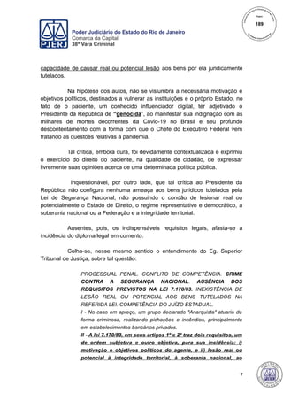 Poder Judiciário do Estado do Rio de Janeiro
Comarca da Capital
38ª Vara Criminal
capacidade de causar real ou potencial lesão aos bens por ela juridicamente
tutelados.
Na hipótese dos autos, não se vislumbra a necessária motivação e
objetivos políticos, destinados a vulnerar as instituições e o próprio Estado, no
fato de o paciente, um conhecido influenciador digital, ter adjetivado o
Presidente da República de “genocida”, ao manifestar sua indignação com as
milhares de mortes decorrentes da Covid-19 no Brasil e seu profundo
descontentamento com a forma com que o Chefe do Executivo Federal vem
tratando as questões relativas à pandemia.
Tal crítica, embora dura, foi devidamente contextualizada e exprimiu
o exercício do direito do paciente, na qualidade de cidadão, de expressar
livremente suas opiniões acerca de uma determinada política pública.
Inquestionável, por outro lado, que tal crítica ao Presidente da
República não configura nenhuma ameaça aos bens jurídicos tutelados pela
Lei de Segurança Nacional, não possuindo o condão de lesionar real ou
potencialmente o Estado de Direito, o regime representativo e democrático, a
soberania nacional ou a Federação e a integridade territorial.
Ausentes, pois, os indispensáveis requisitos legais, afasta-se a
incidência do diploma legal em comento.
Colha-se, nesse mesmo sentido o entendimento do Eg. Superior
Tribunal de Justiça, sobre tal questão:
PROCESSUAL PENAL. CONFLITO DE COMPETÊNCIA. CRIME
CONTRA A SEGURANÇA NACIONAL. AUSÊNCIA DOS
REQUISITOS PREVISTOS NA LEI 7.170/83. INEXISTÊNCIA DE
LESÃO REAL OU POTENCIAL AOS BENS TUTELADOS NA
REFERIDA LEI. COMPETÊNCIA DO JUÍZO ESTADUAL.
I - No caso em apreço, um grupo declarado "Anarquista" atuaria de
forma criminosa, realizando pichações e incêndios, principalmente
em estabelecimentos bancários privados.
II - A lei 7.170/83, em seus artigos 1º e 2º traz dois requisitos, um
de ordem subjetiva e outro objetiva, para sua incidência: i)
motivação e objetivos políticos do agente, e ii) lesão real ou
potencial à integridade territorial, à soberania nacional, ao
7
189
 