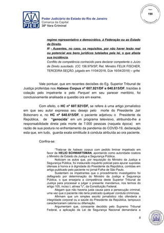 Poder Judiciário do Estado do Rio de Janeiro
Comarca da Capital
38ª Vara Criminal
regime representativo e democrático, à Federação ou ao Estado
de Direito.
III - Ausentes, no caso, os requisitos, por não haver lesão real
ou potencial aos bens jurídicos tutelados pela lei, o que afasta
sua incidência.
Conflito de competência conhecido para declarar competente o Juízo
de Direto suscitado. (CC 156.979/SP, Rel. Ministro FELIX FISCHER,
TERCEIRA SEÇÃO, julgado em 11/04/2018, DJe 16/04/2018) – grifei
Vale pontuar, que em recentes decisões do Eg. Superior Tribunal de
Justiça proferidas nos Habeas Corpus nº 607.921/DF e 640.615/DF, trazidas à
colação pelo impetrante e pelo Parquet em seu parecer meritório, foi
conclusivamente analisada a questão ora em exame.
Com efeito, o HC nº 607.921/DF, se refere à uma artigo jornalístico
em que seu autor expressa seu desejo pelo morte do Presidente Jair
Bolsonaro e, no HC nº 640.615/DF, o paciente adjetivou o Presidente da
República, de “genocida” em um programa televisivo, atribuindo-lhe a
responsabilidade direta pela morte de 7.000 pessoas (naquela época) em
razão de sua postura no enfrentamento da pandemia do COVID-19, declaração
esta que, em tudo, guarda exata similitude à conduta atribuída ao ora paciente.
Confira-se:
“Trata-se de habeas corpus com pedido liminar impetrado em
favor de HELIO SCHWARTSMAN, apontando como autoridade coatora
o Ministro de Estado da Justiça e Segurança Pública.
Noticiam os autos que, por requisição do Ministro da Justiça e
Segurança Pública, foi instaurado inquérito policial para apurar supostas
ofensas à honra e à dignidade do Presidente da República, contidas em
artigo publicado pelo paciente no jornal Folha de São Paulo.
Sustentam os impetrantes que o procedimento investigatório foi
deflagrado por determinação do Ministro da Justiça e Segurança
Pública, o que ensejaria a competência deste Superior Tribunal de
Justiça para processar e julgar o presente mandamus, nos termos do
artigo 105, inciso I, alínea "c", da Constituição Federal.
Alegam que não haveria justa causa para a persecução criminal,
uma vez que o paciente não teria praticado qualquer conduta criminosa.
Afirmam que um simples escrito jornalístico não ofenderia a
integridade corporal ou a saúde do Presidente da República, tampouco
caracterizariam calúnia ou difamação.
Argumentam que, consoante decidido pelo Supremo Tribunal
Federal, a aplicação da Lei de Segurança Nacional demandaria a
8
190
 