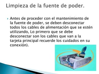  Antes de proceder con el mantenimiento de
la fuente de poder, se deben desconectar
todos los cables de alimentación que se estén
utilizando, Lo primero que se debe
desconectar son los cables que van a la
tarjeta principal recuerde los cuidados en su
conexión).
 
