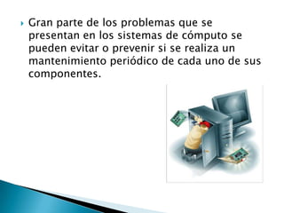  Gran parte de los problemas que se
presentan en los sistemas de cómputo se
pueden evitar o prevenir si se realiza un
mantenimiento periódico de cada uno de sus
componentes.
 