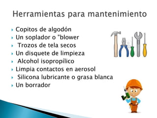  Copitos de algodón
 Un soplador o "blower
 Trozos de tela secos
 Un disquete de limpieza
 Alcohol isopropílico
 Limpia contactos en aerosol
 Silicona lubricante o grasa blanca
 Un borrador
 