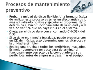  Probar la unidad de disco flexible. Una forma práctica
de realizar este proceso es tener un disco antivirus lo
más actualizado posible y ejecutar el programa. Esto
determina el buen funcionamiento de la unidad y a la
vez. Se verifica que no haya virus en el sistema.
 Chequear el disco duro con el comando CHKDSK del
DOS.
 Si se tiene multimedia instalada, puede probarse con
un CD de música, esto determina que los altavoces y
la unidad estén bien.
 Realice una prueba a todos los periféricos instalados.
Es mejor demorarse un poco para determinar el
funcionamiento correcto de la computadora y sus
periféricos antes de empezar a desarmar el equipo.
 