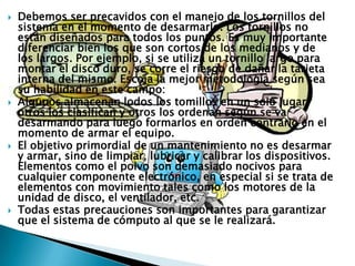  Debemos ser precavidos con el manejo de los tornillos del
sistema en el momento de desarmarlo. Los tornillos no
están diseñados para todos los puntos. Es muy importante
diferenciar bien los que son cortos de los medianos y de
los largos. Por ejemplo, si se utiliza un tornillo largo para
montar el disco duro, se corre el riesgo de dañar la tarjeta
interna del mismo. Escoja la mejor metodología según sea
su habilidad en este campo:
 Algunos almacenan lodos los tomillos en un solo lugar,
otros los clasifican y otros los ordenan según se va
desarmando para luego formarlos en orden contrario en el
momento de armar el equipo.
 El objetivo primordial de un mantenimiento no es desarmar
y armar, sino de limpiar, lubricar y calibrar los dispositivos.
Elementos como el polvo son demasiado nocivos para
cualquier componente electrónico, en especial si se trata de
elementos con movimiento tales como los motores de la
unidad de disco, el ventilador, etc.
 Todas estas precauciones son importantes para garantizar
que el sistema de cómputo al que se le realizará.
 