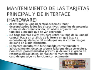  Al destapar la unidad central debemos tener
desconectados lodos los dispositivos tanto los de potencia
como los de comunicación, No olvide organizar los
tomillos a medida que se van retirando.
 No haga fuerzas excesivas para retirar la tapa de la unidad
central. Haga un análisis de la forma en que ésta se
encuentra ajustada de tal modo que no se corran riesgos
de daño en algún elemento.
 El mantenimiento esté funcionando correctamente y
adicionalmente, detectar alguna falla que deba corregirse.
Con estos procedimientos previos se delimita el grado de
responsabilidad antes de realizar el mantenimiento en
caso de que algo no funcione correctamente
 
