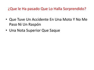 ¿Que le Ha pasado Que Lo Halla Sorprendido?

• Que Tuve Un Accidente En Una Moto Y No Me
  Paso Ni Un Raspón
• Una Nota Superior Que Saque
 
