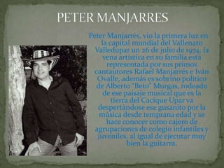 PETER MANJARRESPeter Manjarrés, vio la primera luz en la capital mundial del Vallenato Valledupar un 26 de julio de 1974, la vena artística en su familia está representada por sus primos cantautores Rafael Manjarrés e Iván Ovalle, además es sobrino político de Alberto “Beto” Murgas, rodeado de ese paisaje musical que es la tierra del Cacique Upar va despertándose ese gusanito por la música desde temprana edad y se hace conocer como cajero de agrupaciones de colegio infantiles y juveniles, al igual de ejecutar muy bien la guitarra.