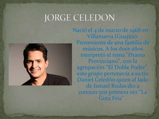 Nació el 4 de marzo de 1968 en Villanueva (Guajira). Proveniente de una familia de músicos. A los doce años interpretó el tema "Drama Provinciano", con la agrupación "El Doble Poder", este grupo pertenecía a su tío Daniel Celedón quien al lado de Ismael Rudas dio a conocer por primera vez "La Gota Fría" .JORGE CELEDON