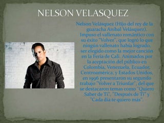 NELSON VELASQUEZNelson Velásquez (Hijo del rey de la guaracha Aníbal Velásquez). Impuso el vallenato romántico con su éxito "Volver", que logró lo que ningún vallenato había logrado, ser elegido como la mejor canción en la Feria de Cali. Animados por la aceptación del público en Colombia, Venezuela, Ecuador, Centroamérica, y Estados Unidos, en 1996 presentaron su segundo trabajo "Volver a Triunfar", del que se destacaron temas como "Quiero Saber de Ti", "Después de Ti" y "Cada día te quiero más".