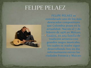 FELIPE PELAEZ FELIPE PELAEZ es considerado uno de los más destacados compositores que Colombia posee en la actualidad. Nacido el 7 de febrero de 1976 en Maicao, Guajira, en una familia de tradición artística con grandes rasgos musicales, los cuales su madre sigue desarrollando hoy en día informalmente entras las ciudades Fonseca y Maicao. 