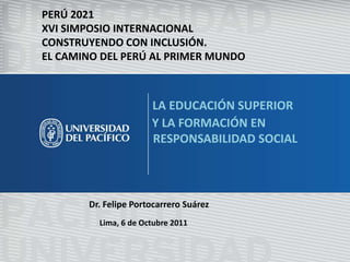 PERÚ 2021 XVI SIMPOSIO INTERNACIONAL CONSTRUYENDO CON INCLUSIÓN. EL CAMINO DEL PERÚ AL PRIMER MUNDO LA EDUCACIÓN SUPERIOR                     Y LA FORMACIÓN EN                                RESPONSABILIDAD SOCIAL Dr. Felipe Portocarrero Suárez Lima, 6 de Octubre 2011 