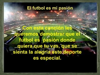 El futbol es mi pasión Con esta canción les queremos demostrar que el futbol es  pasión donde quiera que tu vas, que se sienta la alegría este deporte es especial. 