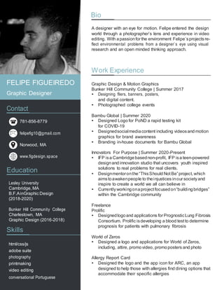 Bio
A designer with an eye for motion. Felipe entered the design
world through a photographer’s lens and experience in video
editing. With apassionfor the environment Felipe`sprojectsre-
flect environmental problems from a designer`s eye using visual
research and an open minded thinking approach.
Work Experience
Graphic Design & Motion Graphics
Bunker Hill Community College | Summer 2017
• Designing fliers, banners, posters,
and digital content.
• Photographed college events
Bambu Global | Summer 2020
• Designed Logo for PoND a rapid testing kit
for COVID-19
• Designedsocialmediacontent including videosand motion
graphics for brand awareness
• Branding in-house documents for Bambu Global
Innovators For Purpose | Summer 2020-Present
• IFP isa Cambridgebasednon-profit, IFP isa teen-powered
designand innovation studio that uncovers youth inspired
solutions to real problems for real clients.
• Designmentoronthe“ThisShould Not Be”project, which
aimstoawakenpeople to theinjustices inour societyand
inspire to create a world we all can believe in
• Currentlyworkingonaproject focusedon“buildingbridges”
within the Cambridge community
Freelance
Prolific
• Designedlogoand applications for PrognosticLung Fibrosis
Consortium. Prolific isdeveloping a blood test to determine
prognosis for patients with pulmonary fibrosis
World of Zeros
• Designed a logo and applications for World of Zeros,
including, attire, promovideo, promoposters and photo
Allergy Report Card
• Designed the logo and the app icon for ARC, an app
designed to help those with allergies find dining options that
accommodate their specific allergies
Contact
781-856-8779
felipefig10@gmail.com
Norwood, MA
www.figdesign.space
Education
Lesley University
Cambridge, MA
B.F.AinGraphic Design
(2018-2020)
Bunker Hill Community College
Charlestown, MA
Graphic Design (2016-2018)
Skills
html/css/js
adobe suite
photography
printmaking
video editing
conversational Portuguese
FELIPE FIGUEIREDO
Graphic Designer
 